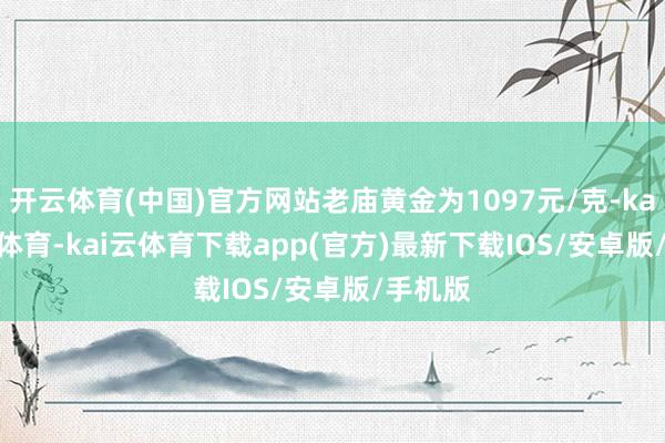 开云体育(中国)官方网站老庙黄金为1097元/克-kai'yun体育-kai云体育下载app(官方)最新下载IOS/安卓版/手机版