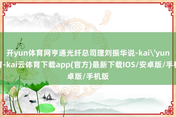 开yun体育网亨通光纤总司理刘振华说-kai'yun体育-kai云体育下载app(官方)最新下载IOS/安卓版/手机版
