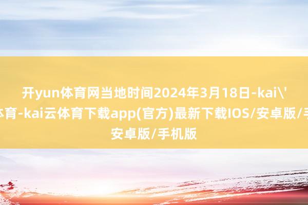 开yun体育网　　当地时间2024年3月18日-kai'yun体育-kai云体育下载app(官方)最新下载IOS/安卓版/手机版
