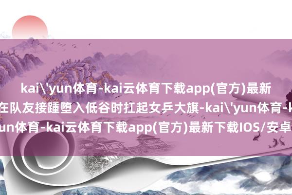 kai'yun体育-kai云体育下载app(官方)最新下载IOS/安卓版/手机版在队友接踵堕入低谷时扛起女乒大旗-kai'yun体育-kai云体育下载app(官方)最新下载IOS/安卓版/手机版