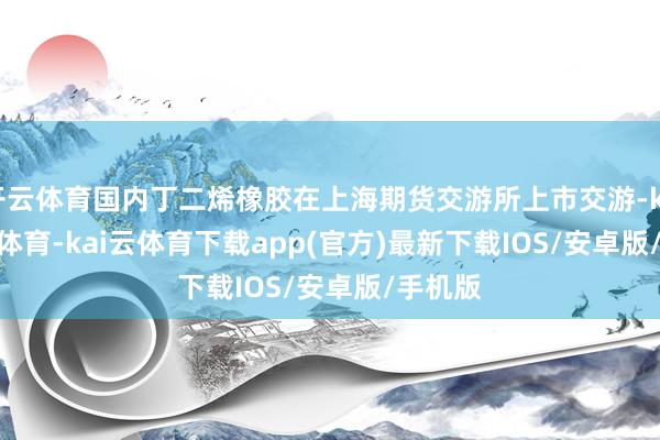 开云体育国内丁二烯橡胶在上海期货交游所上市交游-kai'yun体育-kai云体育下载app(官方)最新下载IOS/安卓版/手机版