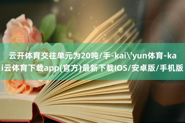 云开体育交往单元为20吨/手-kai'yun体育-kai云体育下载app(官方)最新下载IOS/安卓版/手机版