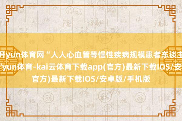 开yun体育网　　“人人心血管等慢性疾病规模患者东谈主群高大-kai'yun体育-kai云体育下载app(官方)最新下载IOS/安卓版/手机版