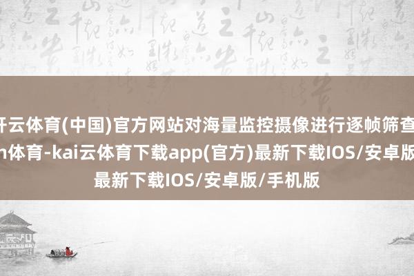 开云体育(中国)官方网站对海量监控摄像进行逐帧筛查-kai'yun体育-kai云体育下载app(官方)最新下载IOS/安卓版/手机版