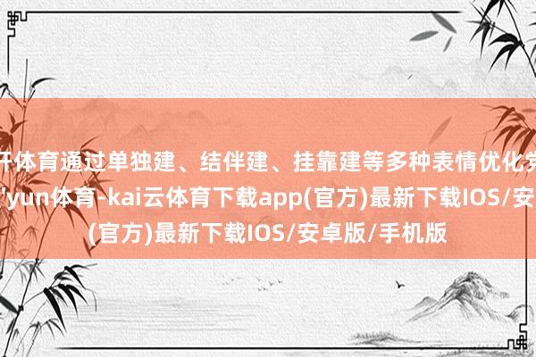 云开体育通过单独建、结伴建、挂靠建等多种表情优化党组织竖立-kai'yun体育-kai云体育下载app(官方)最新下载IOS/安卓版/手机版