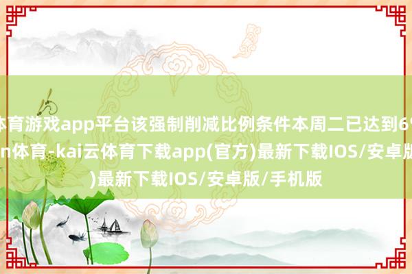 体育游戏app平台该强制削减比例条件本周二已达到6%-kai'yun体育-kai云体育下载app(官方)最新下载IOS/安卓版/手机版