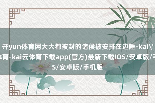 开yun体育网大大都被封的诸侯被安排在边陲-kai'yun体育-kai云体育下载app(官方)最新下载IOS/安卓版/手机版