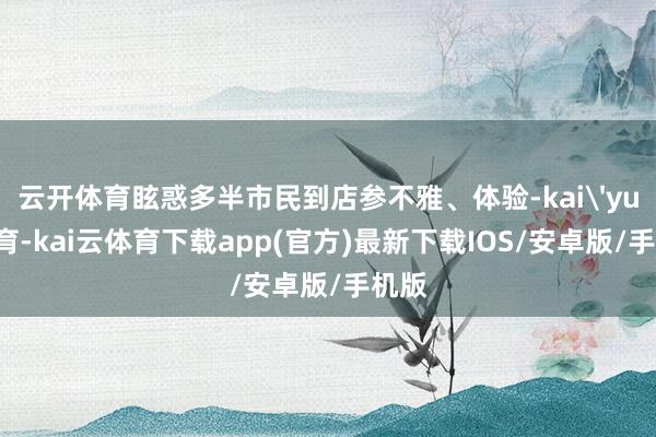 云开体育眩惑多半市民到店参不雅、体验-kai'yun体育-kai云体育下载app(官方)最新下载IOS/安卓版/手机版