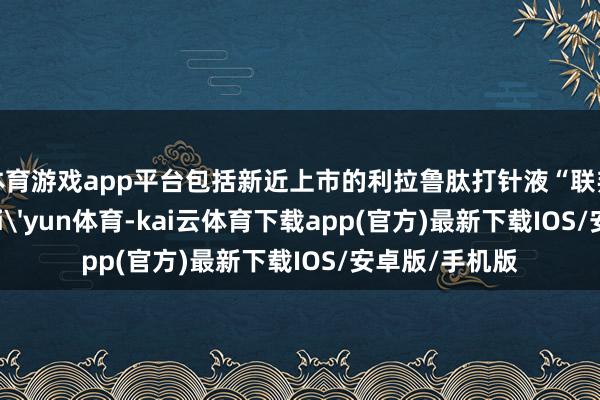 体育游戏app平台包括新近上市的利拉鲁肽打针液“联邦优利泰®”-kai'yun体育-kai云体育下载app(官方)最新下载IOS/安卓版/手机版