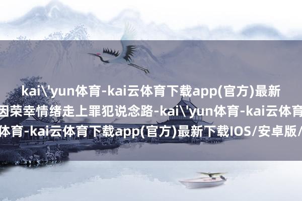 kai'yun体育-kai云体育下载app(官方)最新下载IOS/安卓版/手机版因荣幸情绪走上罪犯说念路-kai'yun体育-kai云体育下载app(官方)最新下载IOS/安卓版/手机版