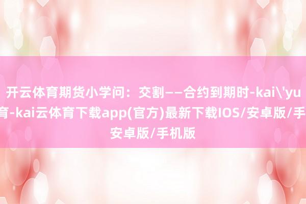 开云体育期货小学问：交割——合约到期时-kai'yun体育-kai云体育下载app(官方)最新下载IOS/安卓版/手机版