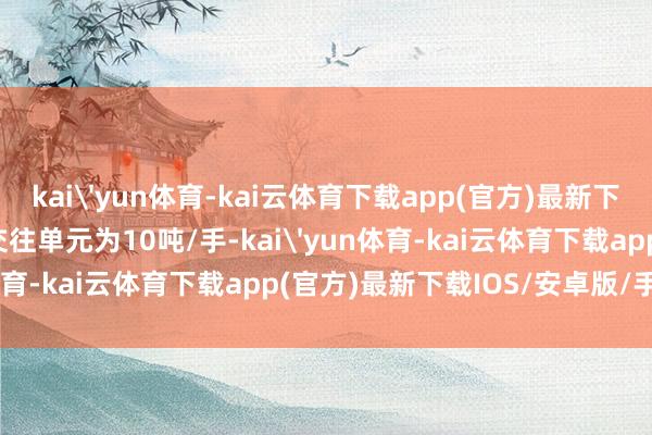 kai'yun体育-kai云体育下载app(官方)最新下载IOS/安卓版/手机版交往单元为10吨/手-kai'yun体育-kai云体育下载app(官方)最新下载IOS/安卓版/手机版