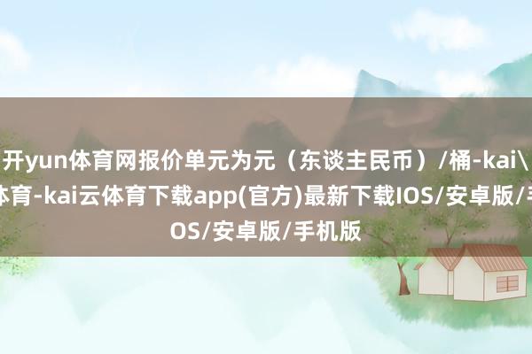 开yun体育网报价单元为元（东谈主民币）/桶-kai'yun体育-kai云体育下载app(官方)最新下载IOS/安卓版/手机版