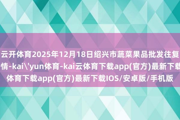 云开体育2025年12月18日绍兴市蔬菜果品批发往复阛阓有限公司价钱行情-kai'yun体育-kai云体育下载app(官方)最新下载IOS/安卓版/手机版