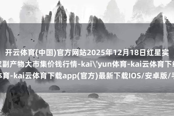 开云体育(中国)官方网站2025年12月18日红星实业集团有限公司红星农副产物大市集价钱行情-kai'yun体育-kai云体育下载app(官方)最新下载IOS/安卓版/手机版