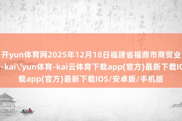 开yun体育网2025年12月18日福建省福鼎市商贸业办事中心价钱行情-kai'yun体育-kai云体育下载app(官方)最新下载IOS/安卓版/手机版