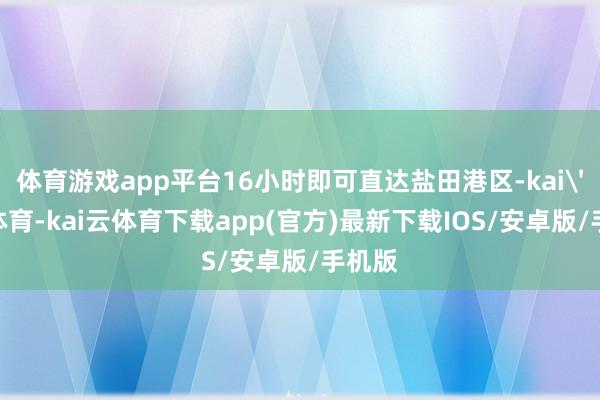 体育游戏app平台16小时即可直达盐田港区-kai'yun体育-kai云体育下载app(官方)最新下载IOS/安卓版/手机版