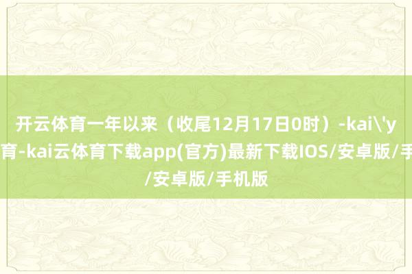 开云体育一年以来（收尾12月17日0时）-kai'yun体育-kai云体育下载app(官方)最新下载IOS/安卓版/手机版