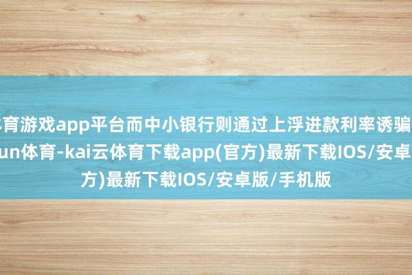体育游戏app平台而中小银行则通过上浮进款利率诱骗资金-kai'yun体育-kai云体育下载app(官方)最新下载IOS/安卓版/手机版