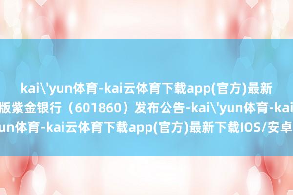 kai'yun体育-kai云体育下载app(官方)最新下载IOS/安卓版/手机版紫金银行（601860）发布公告-kai'yun体育-kai云体育下载app(官方)最新下载IOS/安卓版/手机版