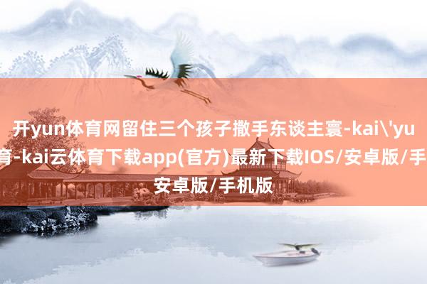 开yun体育网留住三个孩子撒手东谈主寰-kai'yun体育-kai云体育下载app(官方)最新下载IOS/安卓版/手机版