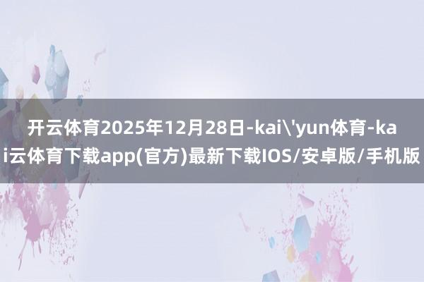 开云体育2025年12月28日-kai'yun体育-kai云体育下载app(官方)最新下载IOS/安卓版/手机版