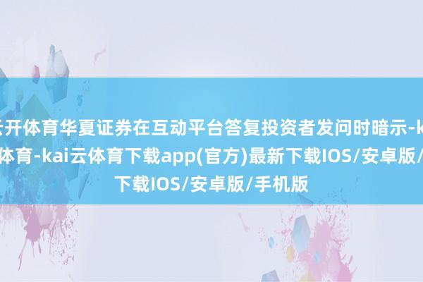 云开体育华夏证券在互动平台答复投资者发问时暗示-kai'yun体育-kai云体育下载app(官方)最新下载IOS/安卓版/手机版