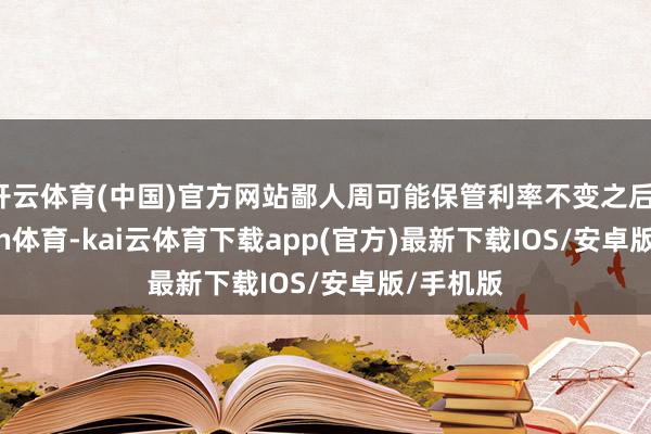 开云体育(中国)官方网站鄙人周可能保管利率不变之后-kai'yun体育-kai云体育下载app(官方)最新下载IOS/安卓版/手机版
