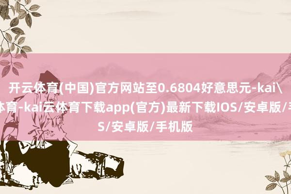 开云体育(中国)官方网站至0.6804好意思元-kai'yun体育-kai云体育下载app(官方)最新下载IOS/安卓版/手机版