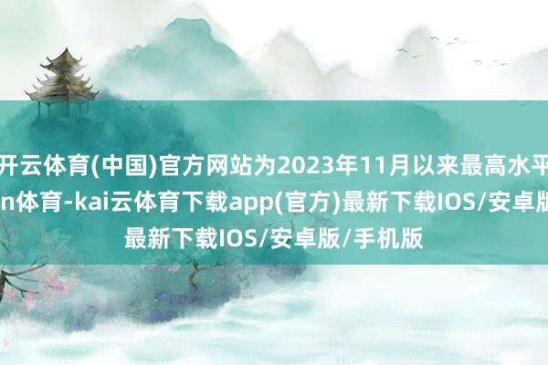开云体育(中国)官方网站为2023年11月以来最高水平-kai'yun体育-kai云体育下载app(官方)最新下载IOS/安卓版/手机版