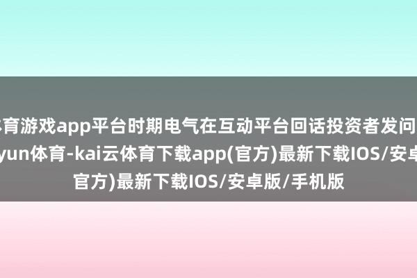 体育游戏app平台时期电气在互动平台回话投资者发问时示意-kai'yun体育-kai云体育下载app(官方)最新下载IOS/安卓版/手机版