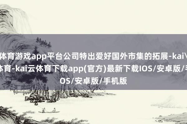 体育游戏app平台公司特出爱好国外市集的拓展-kai'yun体育-kai云体育下载app(官方)最新下载IOS/安卓版/手机版